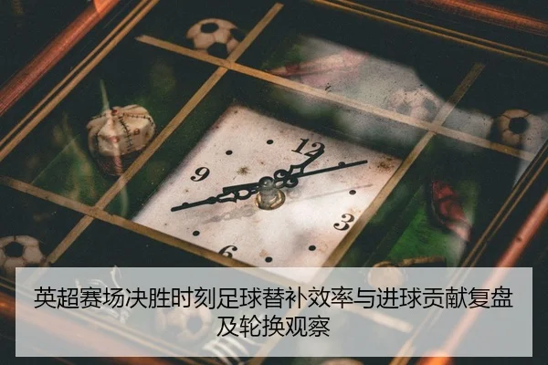 英超赛场决胜时刻足球替补效率与进球贡献复盘及轮换观察